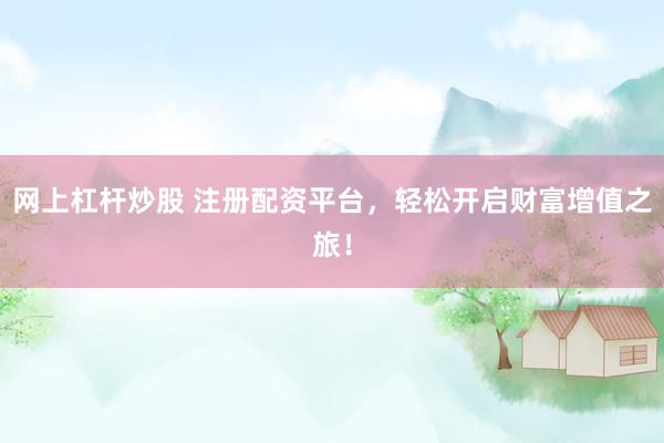 网上杠杆炒股 注册配资平台，轻松开启财富增值之旅！