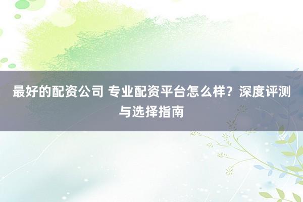 最好的配资公司 专业配资平台怎么样？深度评测与选择指南