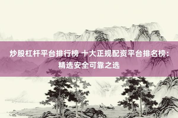 炒股杠杆平台排行榜 十大正规配资平台排名榜：精选安全可靠之选