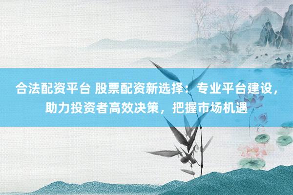 合法配资平台 股票配资新选择：专业平台建设，助力投资者高效决策，把握市场机遇