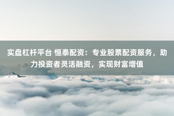 实盘杠杆平台 恒泰配资：专业股票配资服务，助力投资者灵活融资，实现财富增值