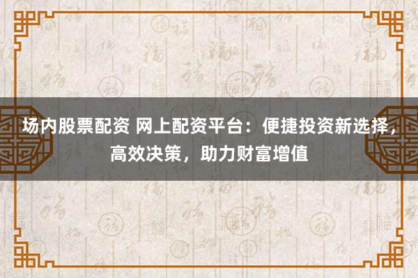 场内股票配资 网上配资平台：便捷投资新选择，高效决策，助力财富增值