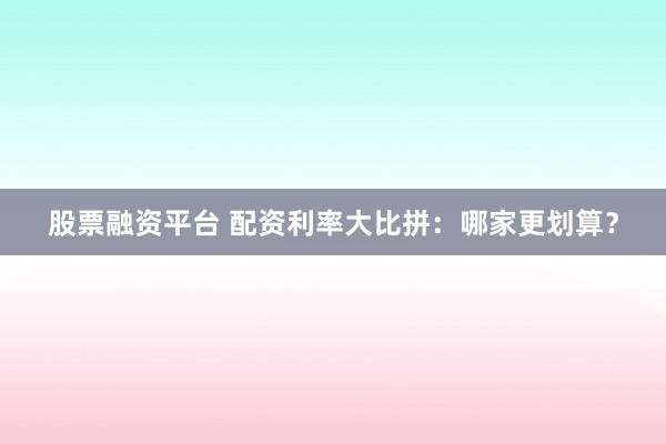 股票融资平台 配资利率大比拼：哪家更划算？