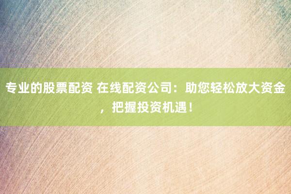 专业的股票配资 在线配资公司：助您轻松放大资金，把握投资机遇！