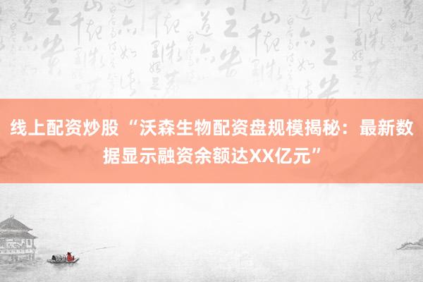 线上配资炒股 “沃森生物配资盘规模揭秘：最新数据显示融资余额达XX亿元”