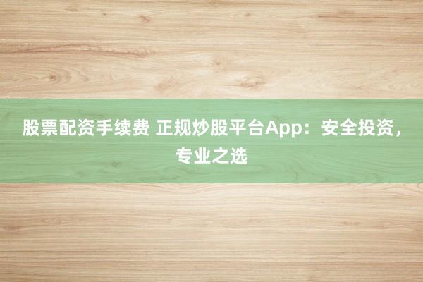 股票配资手续费 正规炒股平台App：安全投资，专业之选