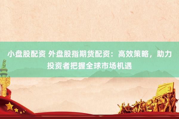 小盘股配资 外盘股指期货配资：高效策略，助力投资者把握全球市场机遇