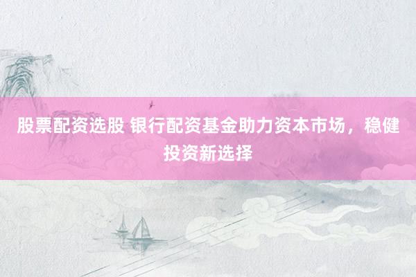 股票配资选股 银行配资基金助力资本市场，稳健投资新选择
