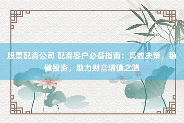 股票配资公司 配资客户必备指南：高效决策，稳健投资，助力财富增值之路