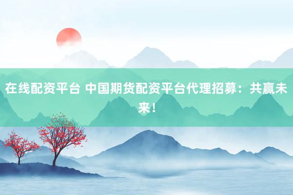在线配资平台 中国期货配资平台代理招募：共赢未来！