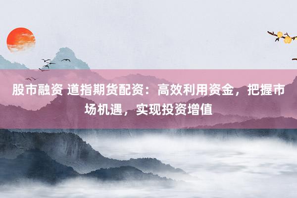 股市融资 道指期货配资：高效利用资金，把握市场机遇，实现投资增值