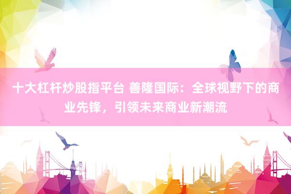 十大杠杆炒股指平台 善隆国际：全球视野下的商业先锋，引领未来商业新潮流