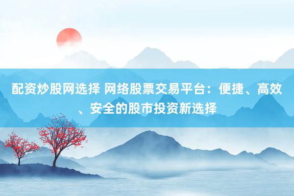 配资炒股网选择 网络股票交易平台：便捷、高效、安全的股市投资新选择