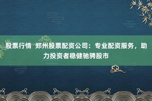 股票行情  郑州股票配资公司：专业配资服务，助力投资者稳健驰骋股市