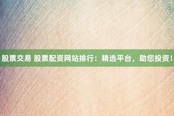 股票交易 股票配资网站排行：精选平台，助您投资！