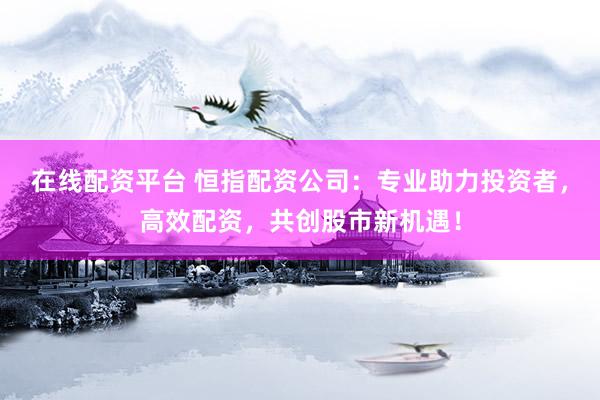 在线配资平台 恒指配资公司：专业助力投资者，高效配资，共创股市新机遇！