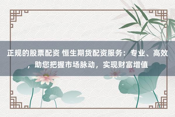 正规的股票配资 恒生期货配资服务：专业、高效，助您把握市场脉动，实现财富增值