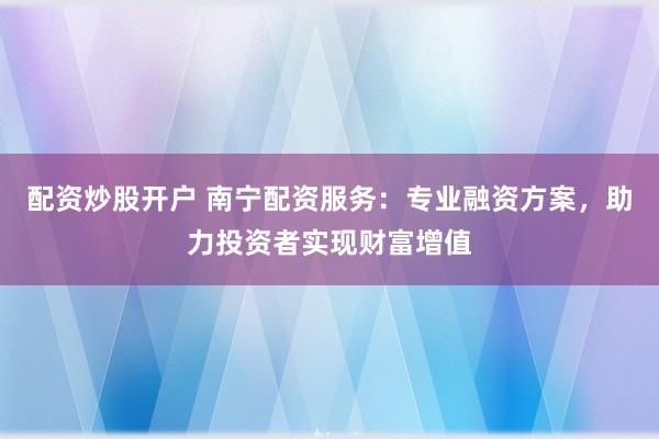 配资炒股开户 南宁配资服务：专业融资方案，助力投资者实现财富增值