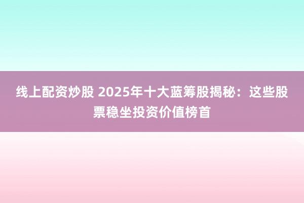 线上配资炒股 2025年十大蓝筹股揭秘：这些股票稳坐投资价值榜首