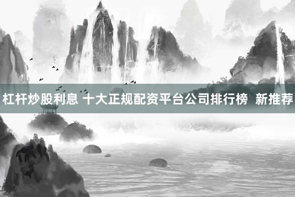 杠杆炒股利息 十大正规配资平台公司排行榜  新推荐