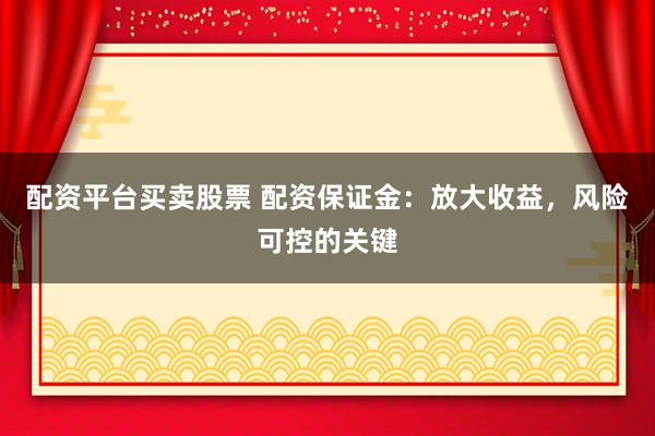 配资平台买卖股票 配资保证金：放大收益，风险可控的关键