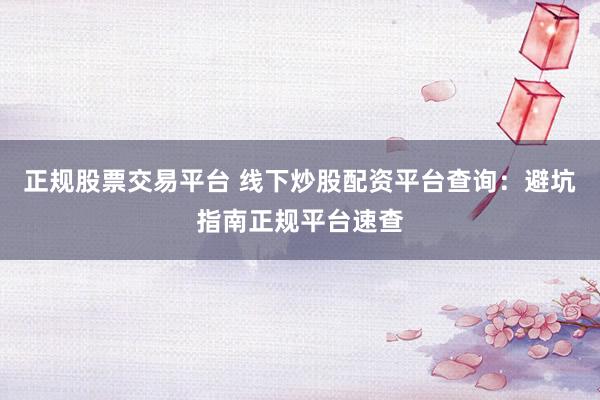 正规股票交易平台 线下炒股配资平台查询：避坑指南正规平台速查