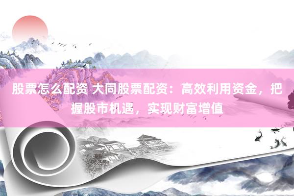 股票怎么配资 大同股票配资：高效利用资金，把握股市机遇，实现财富增值