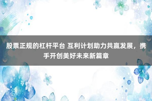 股票正规的杠杆平台 互利计划助力共赢发展，携手开创美好未来新篇章