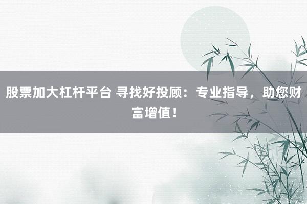 股票加大杠杆平台 寻找好投顾：专业指导，助您财富增值！
