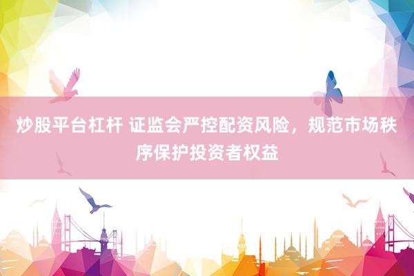 炒股平台杠杆 证监会严控配资风险，规范市场秩序保护投资者权益