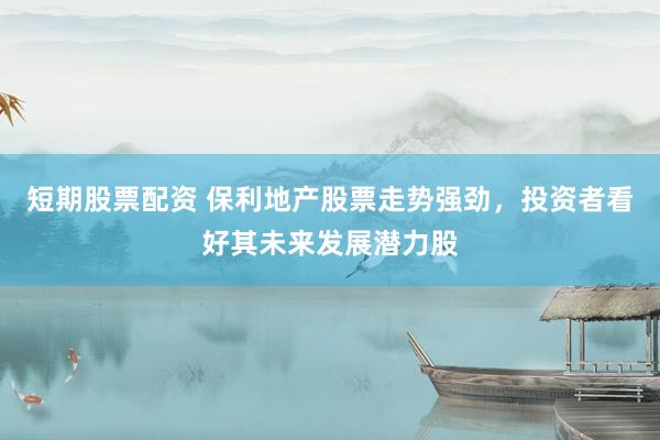 短期股票配资 保利地产股票走势强劲，投资者看好其未来发展潜力股