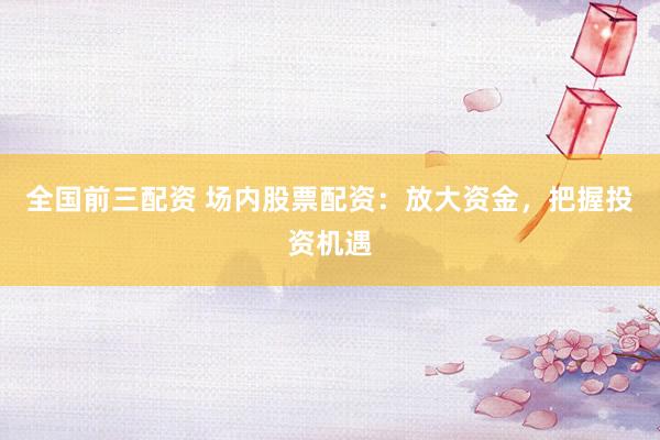 全国前三配资 场内股票配资：放大资金，把握投资机遇