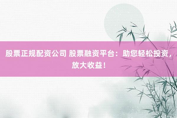 股票正规配资公司 股票融资平台：助您轻松投资，放大收益！