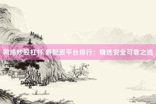 网络炒股杠杆 新配资平台排行：精选安全可靠之选
