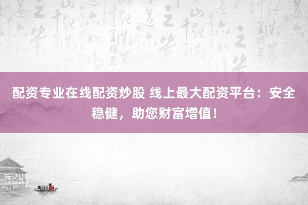 配资专业在线配资炒股 线上最大配资平台：安全稳健，助您财富增值！