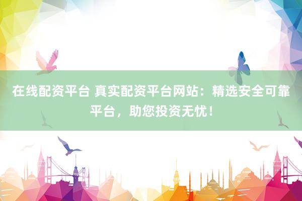 在线配资平台 真实配资平台网站：精选安全可靠平台，助您投资无忧！