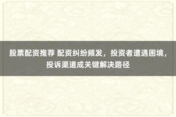 股票配资推荐 配资纠纷频发，投资者遭遇困境，投诉渠道成关键解决路径