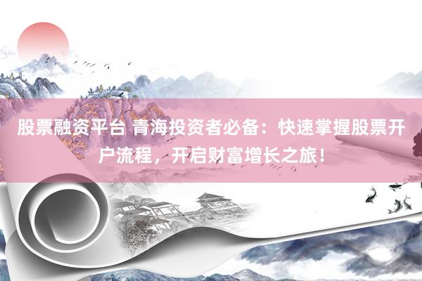 股票融资平台 青海投资者必备：快速掌握股票开户流程，开启财富增长之旅！