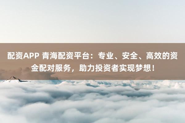 配资APP 青海配资平台：专业、安全、高效的资金配对服务，助力投资者实现梦想！