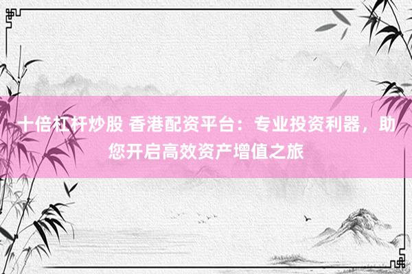 十倍杠杆炒股 香港配资平台：专业投资利器，助您开启高效资产增值之旅