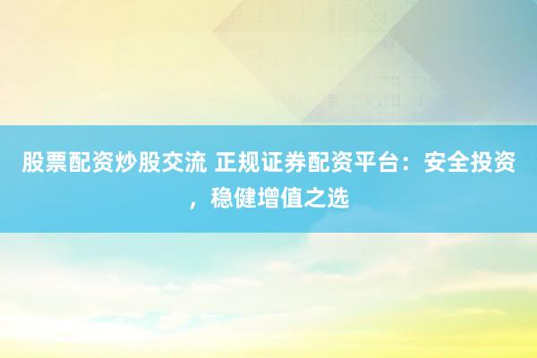 股票配资炒股交流 正规证券配资平台：安全投资，稳健增值之选