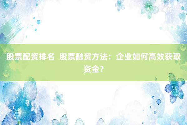 股票配资排名  股票融资方法：企业如何高效获取资金？