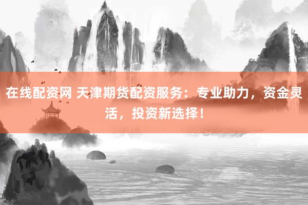 在线配资网 天津期货配资服务：专业助力，资金灵活，投资新选择！