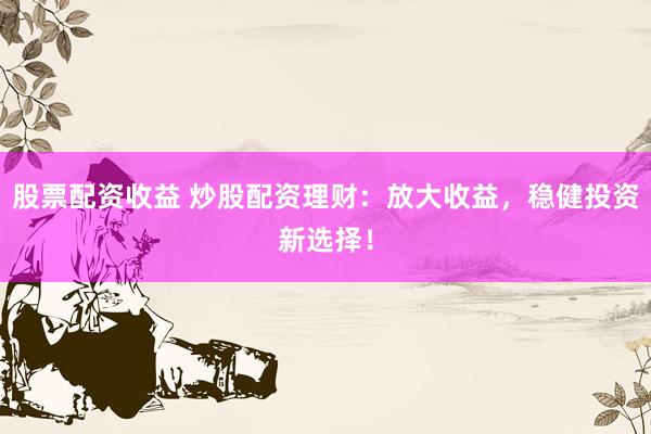 股票配资收益 炒股配资理财：放大收益，稳健投资新选择！