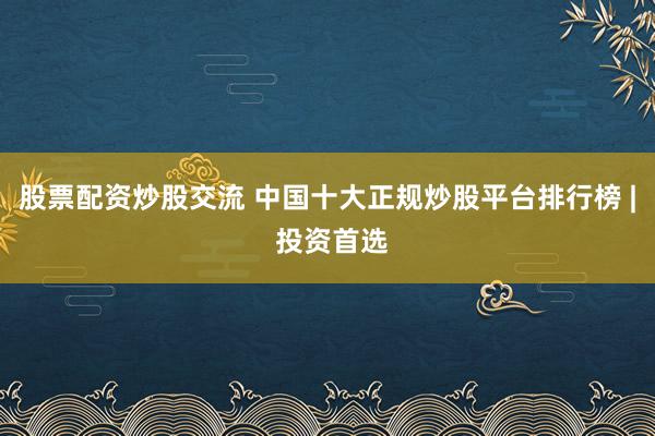 股票配资炒股交流 中国十大正规炒股平台排行榜 | 投资首选