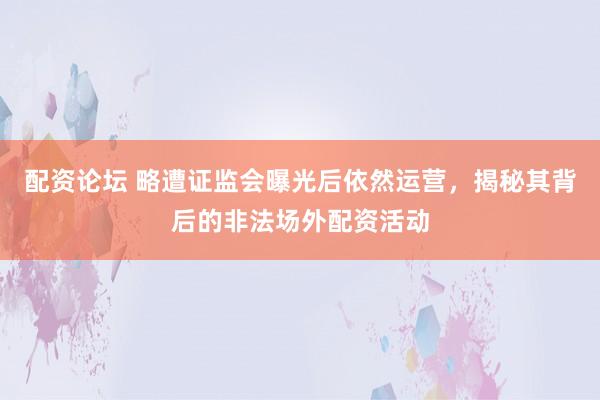 配资论坛 略遭证监会曝光后依然运营，揭秘其背后的非法场外配资活动