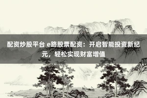 配资炒股平台 e路股票配资：开启智能投资新纪元，轻松实现财富增值