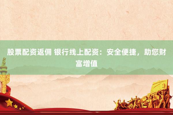股票配资返佣 银行线上配资：安全便捷，助您财富增值
