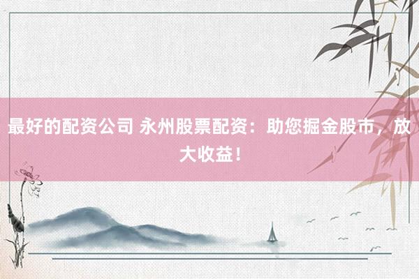 最好的配资公司 永州股票配资：助您掘金股市，放大收益！