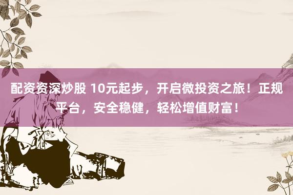 配资资深炒股 10元起步，开启微投资之旅！正规平台，安全稳健，轻松增值财富！